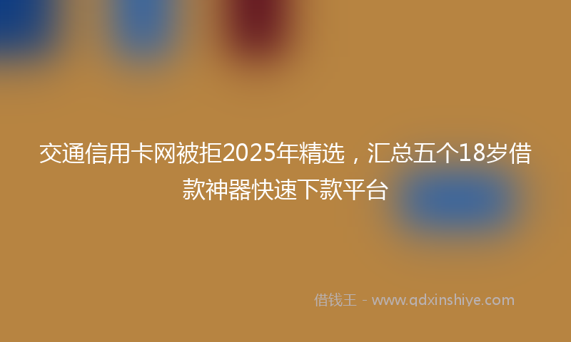 交通信用卡网被拒2025年精选，汇总五个18岁借款神器快速下款平台