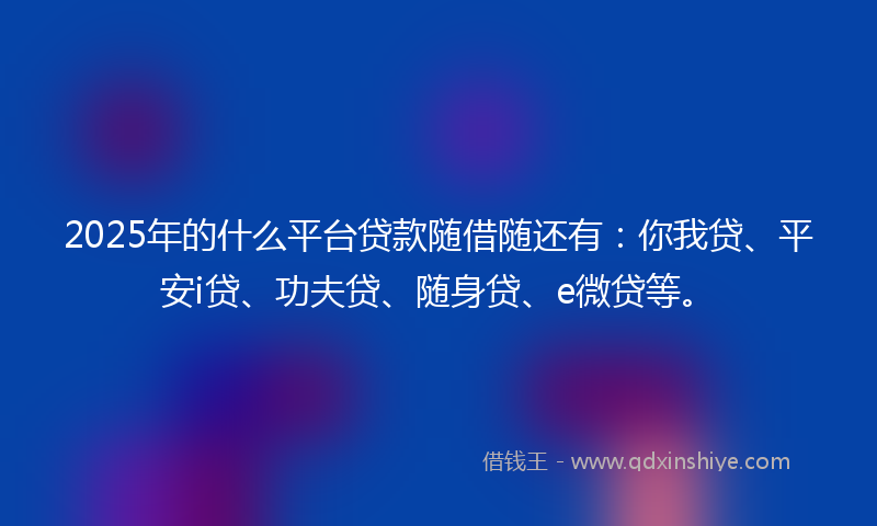 2025年的什么平台贷款随借随还有：你我贷、平安i贷、功夫贷、随身贷、e微贷等。