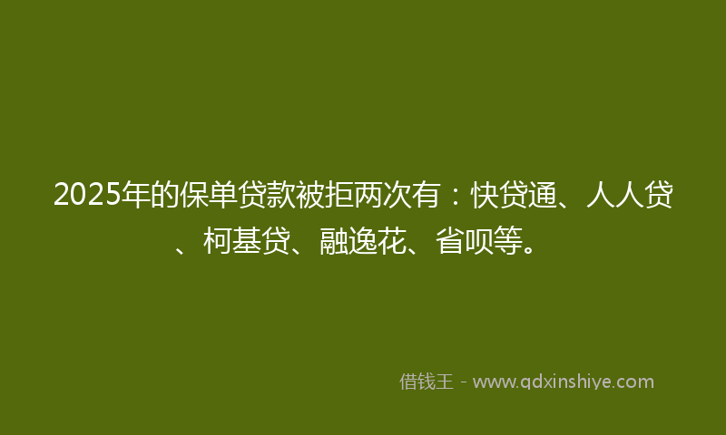 2025年的保单贷款被拒两次有：快贷通、人人贷、柯基贷、融逸花、省呗等。
