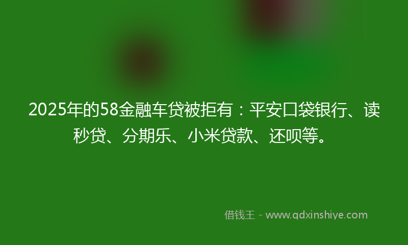 2025年的58金融车贷被拒有：平安口袋银行、读秒贷、分期乐、小米贷款、还呗等。