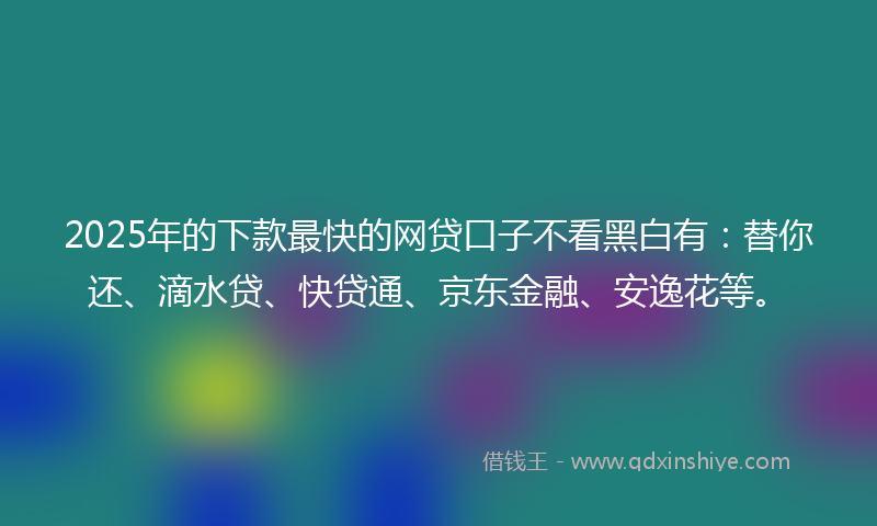 2025年的下款最快的网贷口子不看黑白有：替你还、滴水贷、快贷通、京东金融、安逸花等。