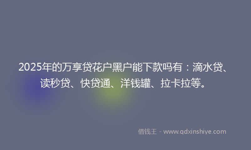2025年的万享贷花户黑户能下款吗有：滴水贷、读秒贷、快贷通、洋钱罐、拉卡拉等。