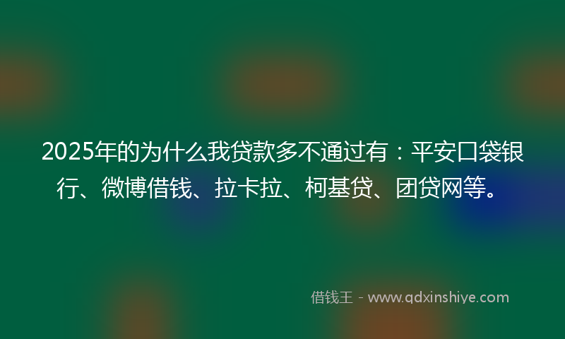 2025年的为什么我贷款多不通过有：平安口袋银行、微博借钱、拉卡拉、柯基贷、团贷网等。