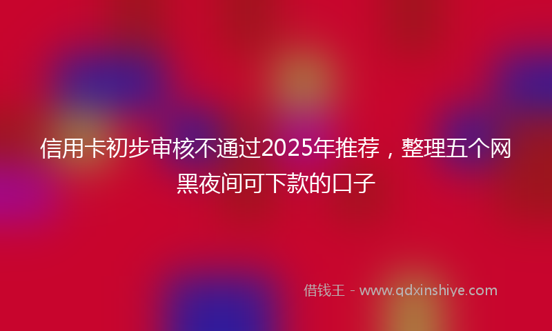 信用卡初步审核不通过2025年推荐,整理五个网黑夜间可下款的口子