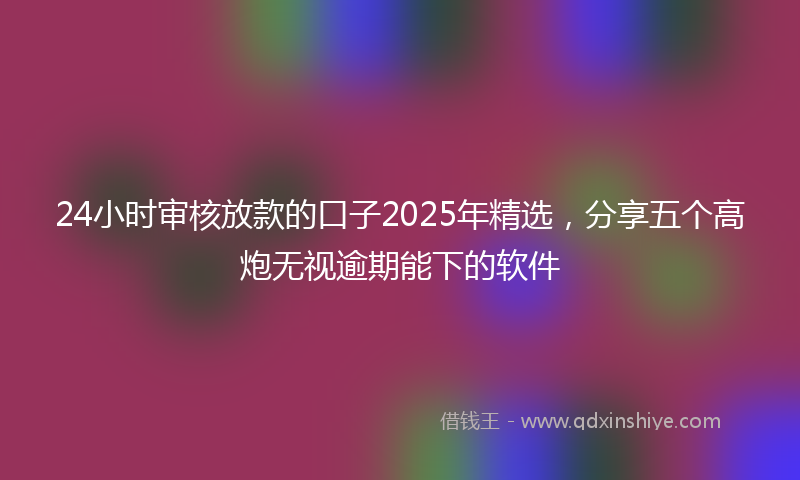 24小时审核放款的口子2025年精选，分享五个高炮无视逾期能下的软件