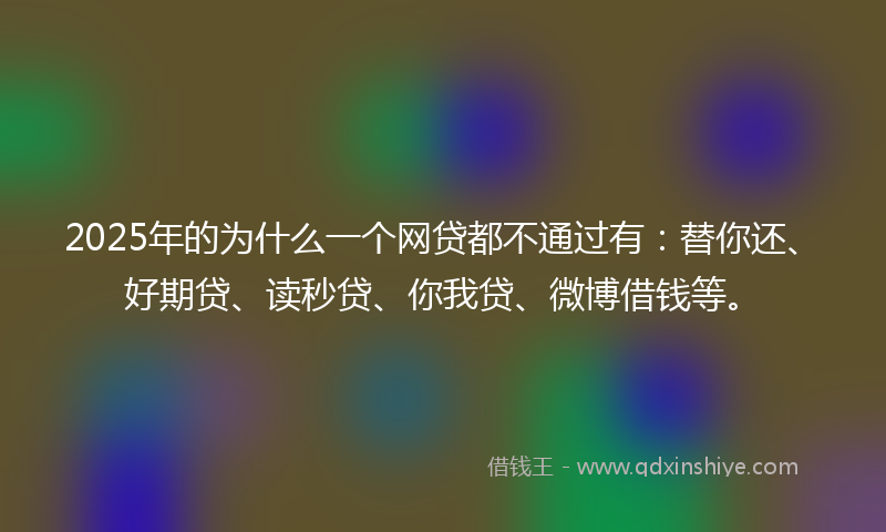 2025年的为什么一个网贷都不通过有：替你还、好期贷、读秒贷、你我贷、微博借钱等。