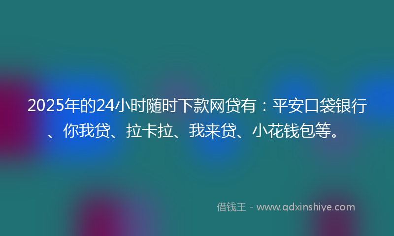 2025年的24小时随时下款网贷有：平安口袋银行、你我贷、拉卡拉、我来贷、小花钱包等。