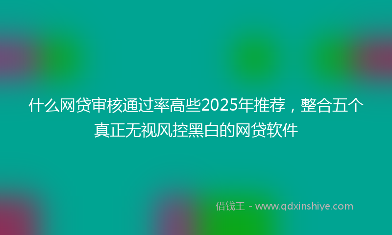 什么网贷审核通过率高些2025年推荐，整合五个真正无视风控黑白的网贷软件
