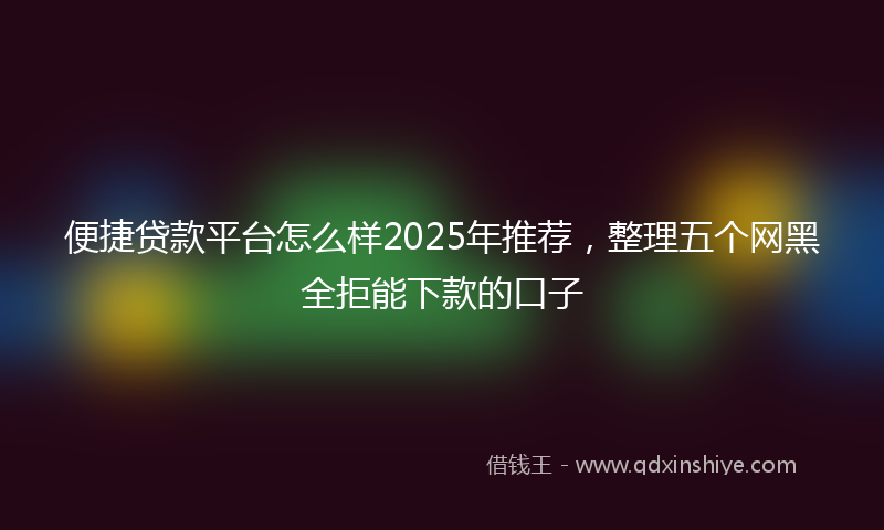便捷贷款平台怎么样2025年推荐，整理五个网黑全拒能下款的口子