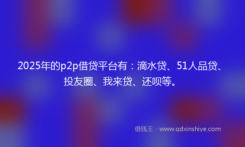 2025年的p2p借贷平台有：滴水贷、51人品贷、投友圈、我来贷、还呗等。