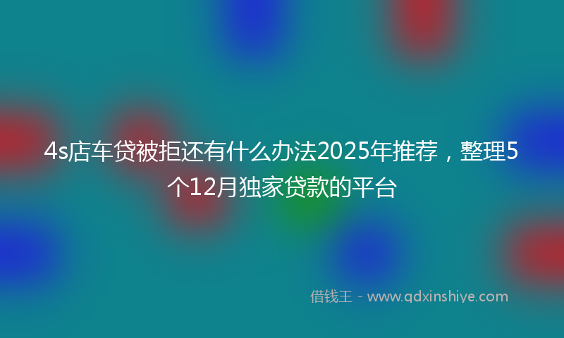 4s店车贷被拒还有什么办法2025年推荐，整理5个12月独家贷款的平台