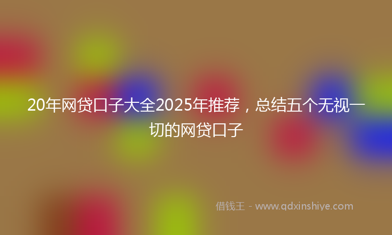 20年网贷口子大全2025年推荐，总结五个无视一切的网贷口子