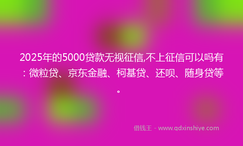 2025年的5000贷款无视征信,不上征信可以吗有：微粒贷、京东金融、柯基贷、还呗、随身贷等。