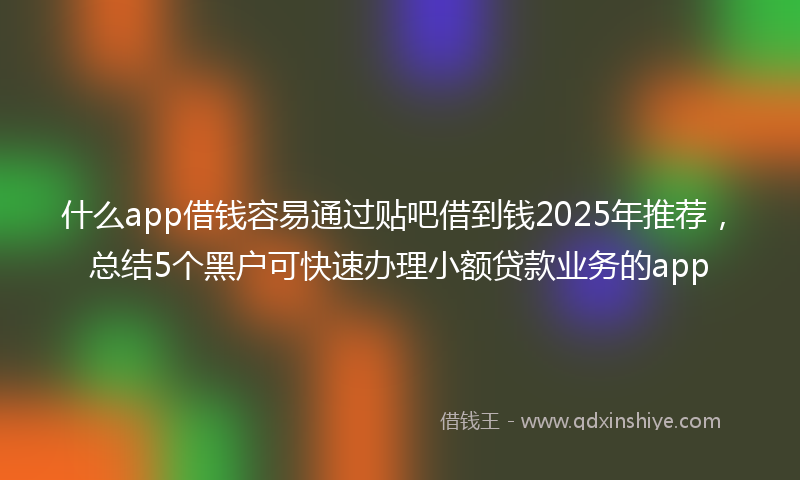 什么app借钱容易通过贴吧借到钱2025年推荐，总结5个黑户可快速办理小额贷款业务的app