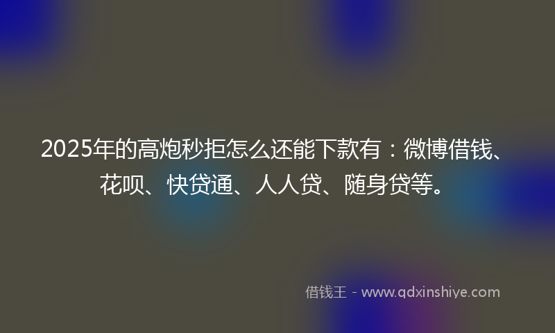 2025年的高炮秒拒怎么还能下款有：微博借钱、花呗、快贷通、人人贷、随身贷等。