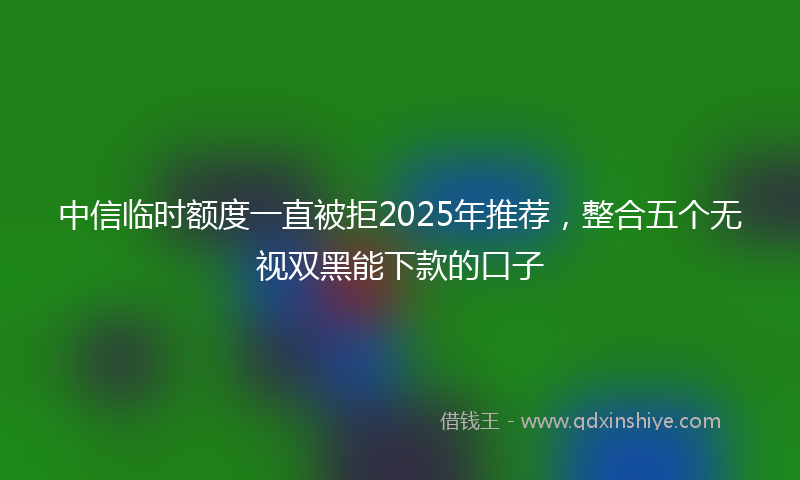 中信临时额度一直被拒2025年推荐，整合五个无视双黑能下款的口子