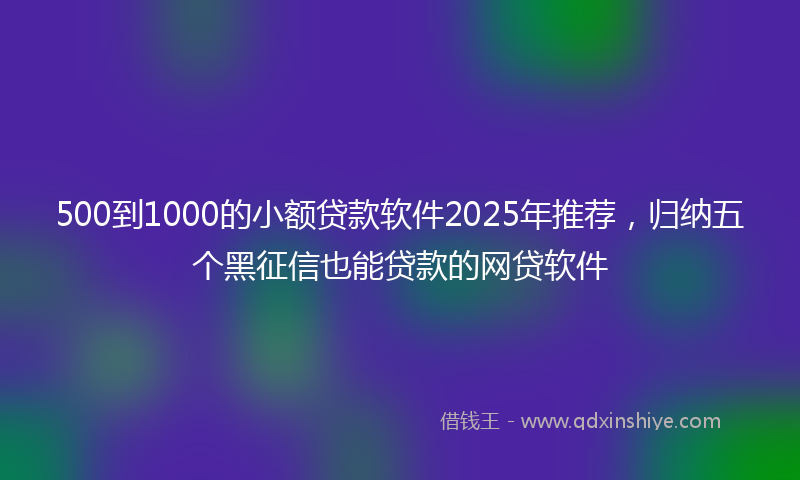 500到1000的小额贷款软件2025年推荐，归纳五个黑征信也能贷款的网贷软件