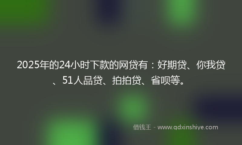 2025年的24小时下款的网贷有：好期贷、你我贷、51人品贷、拍拍贷、省呗等。