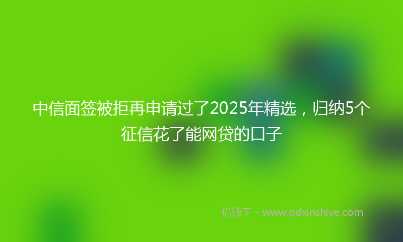 中信面签被拒再申请过了2025年精选，归纳5个征信花了能网贷的口子