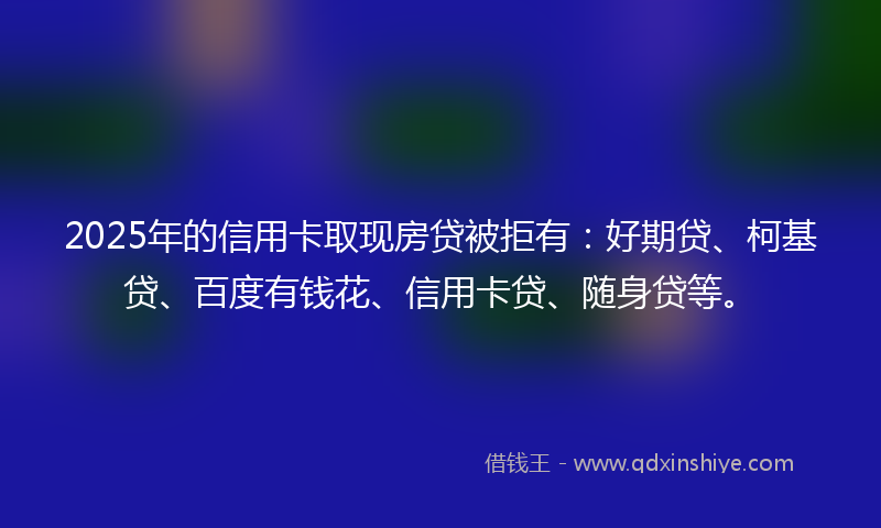 2025年的信用卡取现房贷被拒有:好期贷、柯基贷、百度有钱花、信用卡贷、随身贷等。