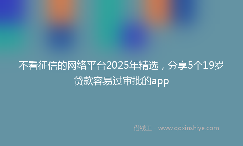 不看征信的网络平台2025年精选，分享5个19岁贷款容易过审批的app