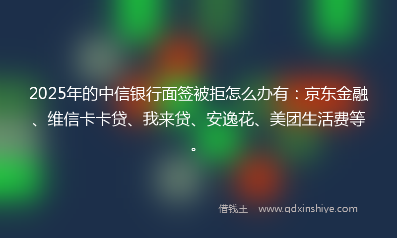2025年的中信银行面签被拒怎么办有：京东金融、维信卡卡贷、我来贷、安逸花、美团生活费等。