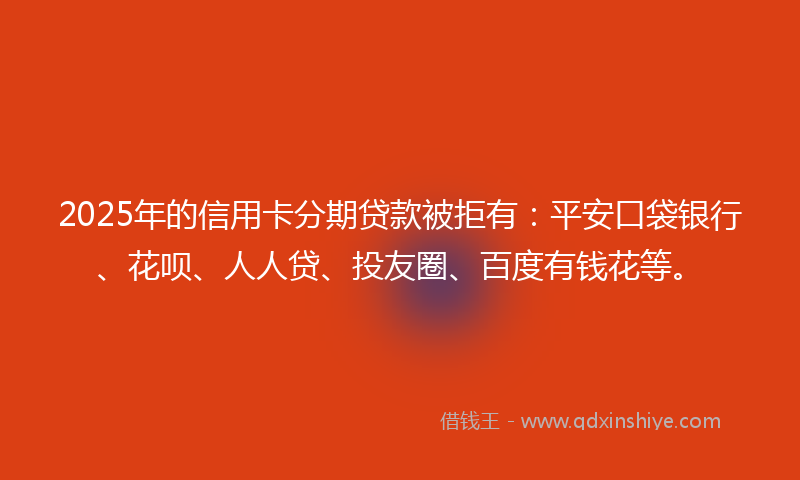 2025年的信用卡分期贷款被拒有：平安口袋银行、花呗、人人贷、投友圈、百度有钱花等。