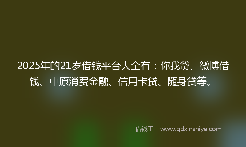 2025年的21岁借钱平台大全有：你我贷、微博借钱、中原消费金融、信用卡贷、随身贷等。