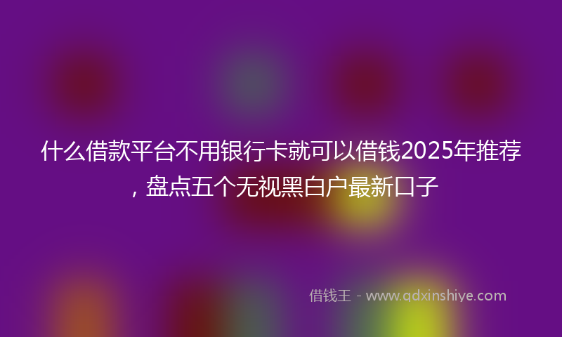 什么借款平台不用银行卡就可以借钱2025年推荐，盘点五个无视黑白户最新口子