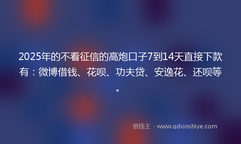 2025年的不看征信的高炮口子7到14天直接下款有：微博借钱、花呗、功夫贷、安逸花、还呗等。