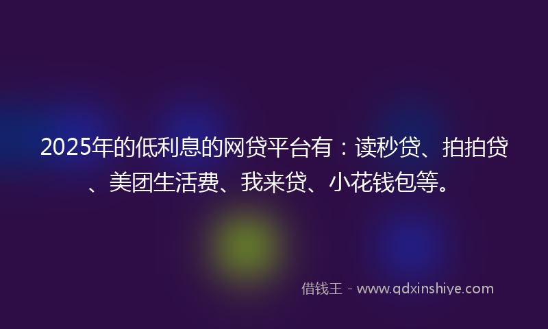 2025年的低利息的网贷平台有：读秒贷、拍拍贷、美团生活费、我来贷、小花钱包等。