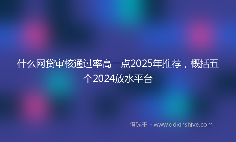 什么网贷审核通过率高一点2025年推荐，概括五个2024放水平台