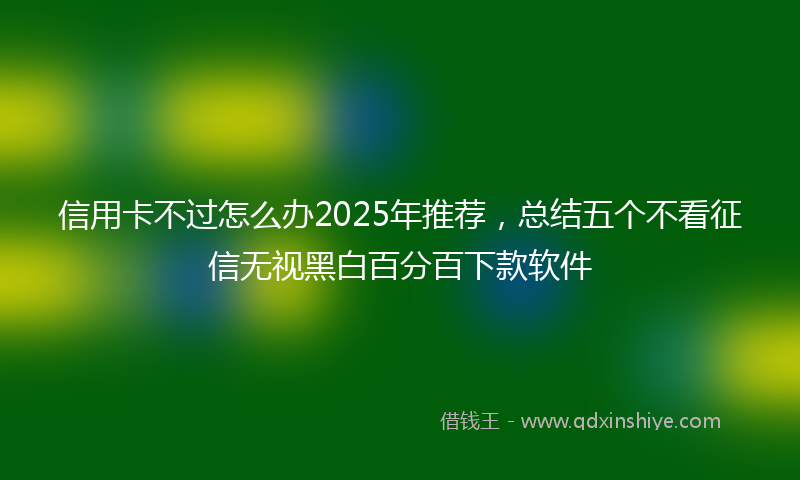 信用卡不过怎么办2025年推荐，总结五个不看征信无视黑白百分百下款软件