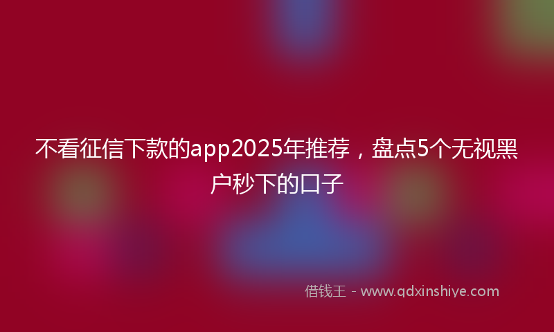 不看征信下款的app2025年推荐，盘点5个无视黑户秒下的口子