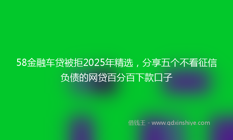58金融车贷被拒2025年精选，分享五个不看征信负债的网贷百分百下款口子
