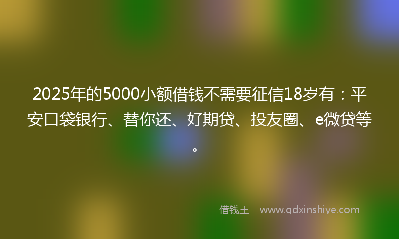 2025年的5000小额借钱不需要征信18岁有：平安口袋银行、替你还、好期贷、投友圈、e微贷等。