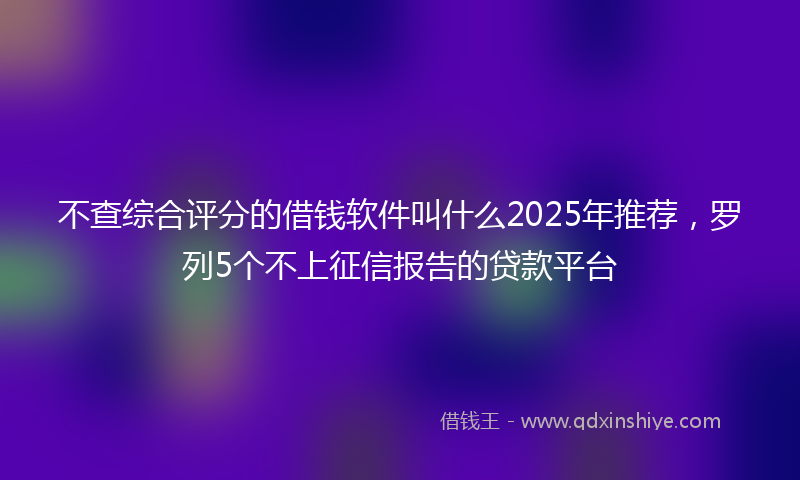 不查综合评分的借钱软件叫什么2025年推荐，罗列5个不上征信报告的贷款平台
