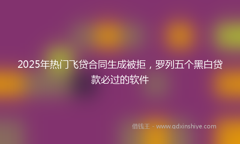 2025年热门飞贷合同生成被拒，罗列五个黑白贷款必过的软件