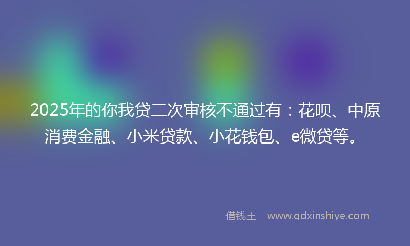 2025年的你我贷二次审核不通过有：花呗、中原消费金融、小米贷款、小花钱包、e微贷等。