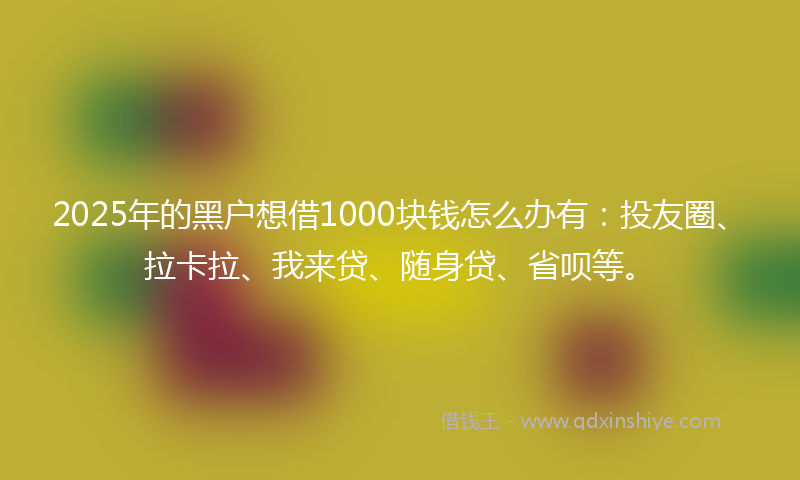 2025年的黑户想借1000块钱怎么办有：投友圈、拉卡拉、我来贷、随身贷、省呗等。