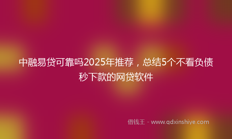 中融易贷可靠吗2025年推荐，总结5个不看负债秒下款的网贷软件