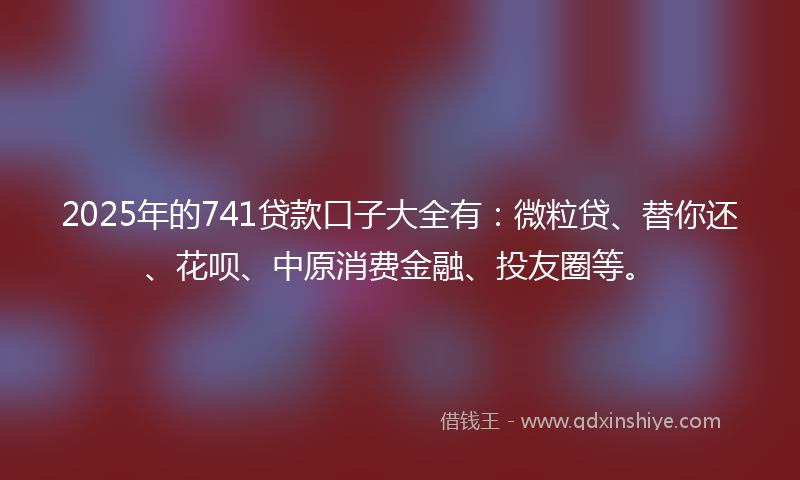 2025年的741贷款口子大全有：微粒贷、替你还、花呗、中原消费金融、投友圈等。