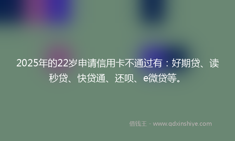 2025年的22岁申请信用卡不通过有：好期贷、读秒贷、快贷通、还呗、e微贷等。