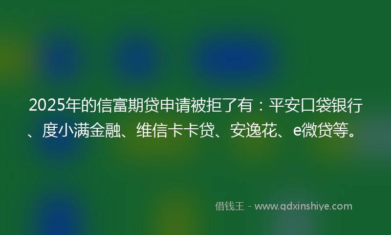 2025年的信富期贷申请被拒了有：平安口袋银行、度小满金融、维信卡卡贷、安逸花、e微贷等。