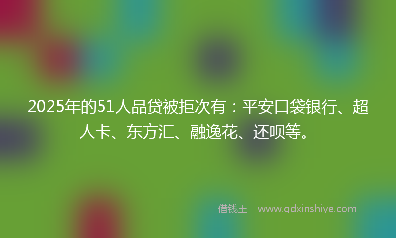 2025年的51人品贷被拒次有：平安口袋银行、超人卡、东方汇、融逸花、还呗等。