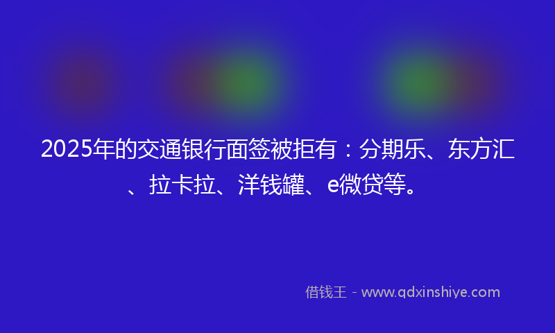 2025年的交通银行面签被拒有：分期乐、东方汇、拉卡拉、洋钱罐、e微贷等。