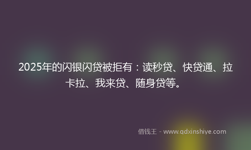 2025年的闪银闪贷被拒有：读秒贷、快贷通、拉卡拉、我来贷、随身贷等。
