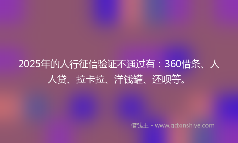 2025年的人行征信验证不通过有：360借条、人人贷、拉卡拉、洋钱罐、还呗等。