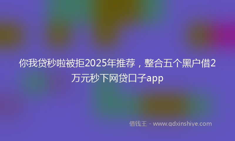 你我贷秒啦被拒2025年推荐，整合五个黑户借2万元秒下网贷口子app