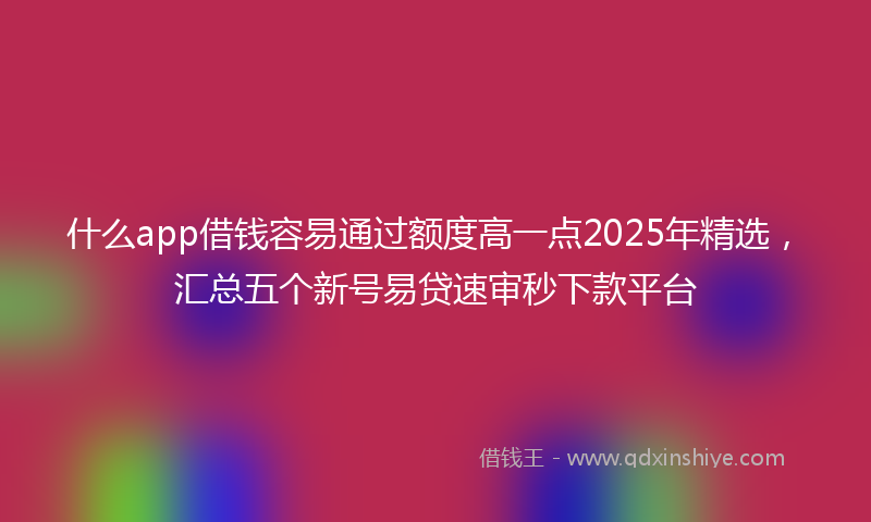 什么app借钱容易通过额度高一点2025年精选，汇总五个新号易贷速审秒下款平台